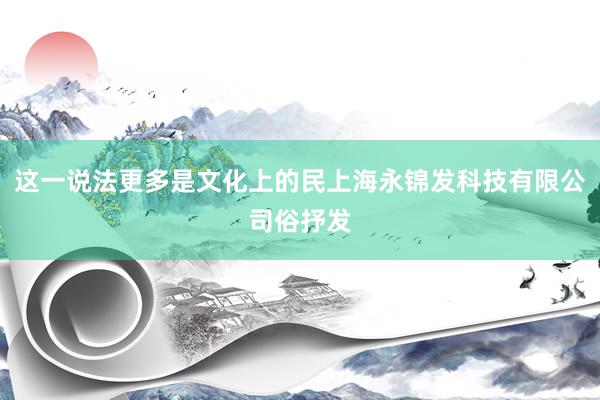 这一说法更多是文化上的民上海永锦发科技有限公司俗抒发