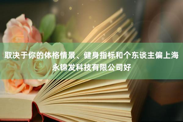 取决于你的体格情景、健身指标和个东谈主偏上海永锦发科技有限公司好